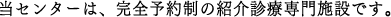 当センターは、完全予約制の紹介診療専門施設です。